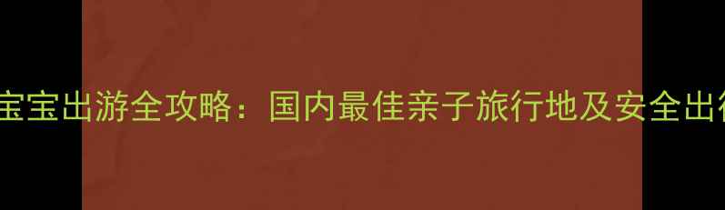 一岁半宝宝出游全攻略国内最佳亲子旅行地及安全出行指南