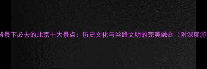 一带一路背景下必去的北京十大景点历史文化与丝路文明的完美融合附深度游玩攻略