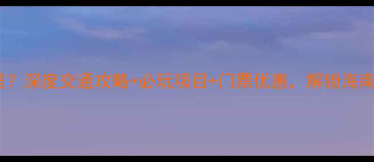 三亚千古情景区在哪里深度交通攻略必玩项目门票优惠解锁海南文化之旅必去景点
