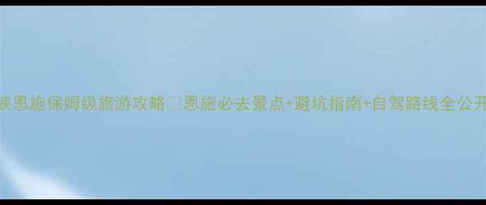 三峡恩施保姆级旅游攻略恩施必去景点避坑指南自驾路线全公开