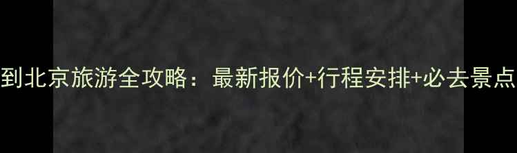 图片 三明到北京旅游全攻略：最新报价+行程安排+必去景点推荐