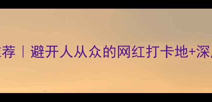 三毛旅行社小众旅行路线推荐避开人从众的网红打卡地深度体验攻略附全年排期