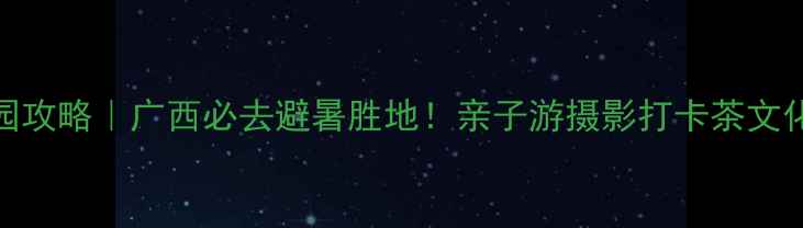 图片 上林万古茶园攻略｜广西必去避暑胜地！亲子游摄影打卡茶文化体验全指南