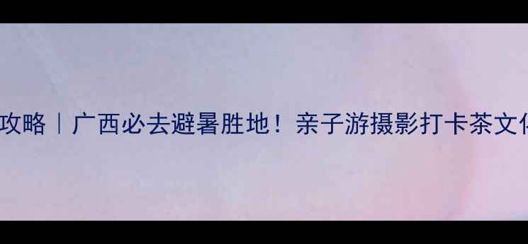 上林万古茶园攻略广西必去避暑胜地亲子游摄影打卡茶文化体验全指南