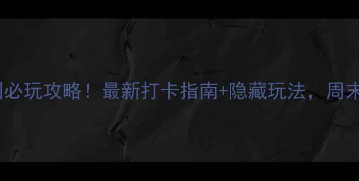 上海世博园必玩攻略最新打卡指南隐藏玩法周末游超值