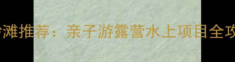 上海周边5大宝藏沙滩推荐亲子游露营水上项目全攻略附避暑指南