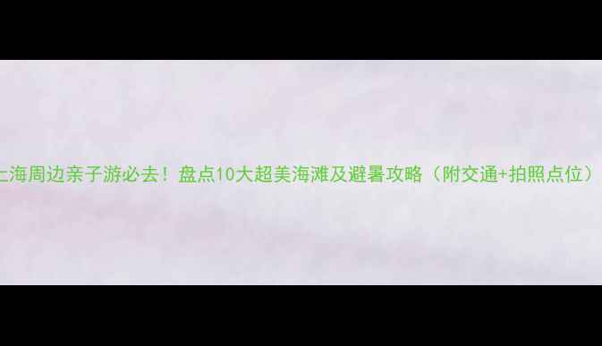 图片 上海周边亲子游必去！盘点10大超美海滩及避暑攻略（附交通+拍照点位）2
