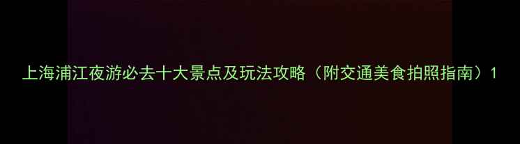 图片 上海浦江夜游必去十大景点及玩法攻略（附交通美食拍照指南）1
