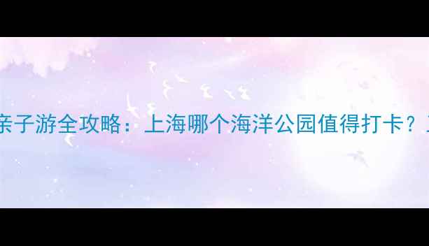 图片 上海海洋公园亲子游全攻略：上海哪个海洋公园值得打卡？五大核心体验2