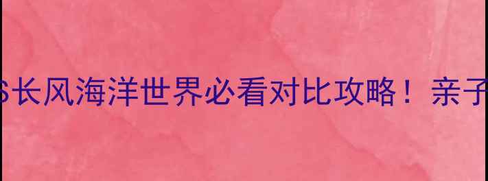 图片 上海海洋水族馆VS长风海洋世界必看对比攻略！亲子游哪家更值得？1