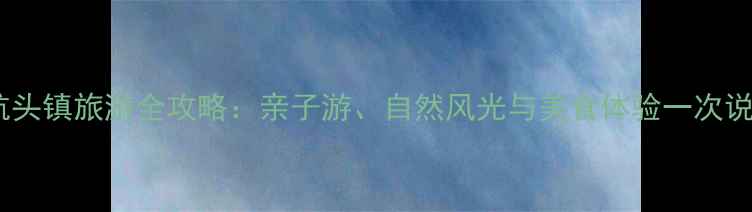 上海航头镇旅游全攻略亲子游自然风光与美食体验一次说清