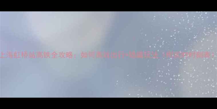 上海虹桥站高铁全攻略如何高效出行隐藏玩法附实时时刻表