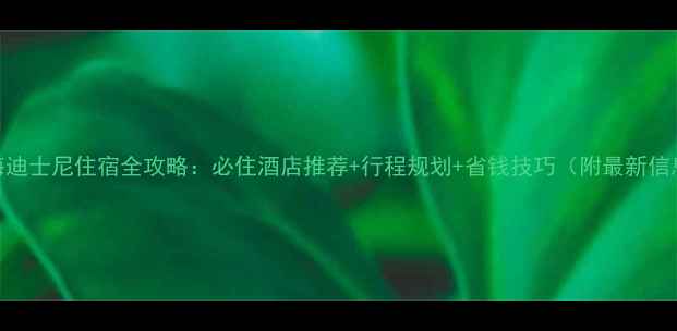 上海迪士尼住宿全攻略必住酒店推荐行程规划省钱技巧附最新信息