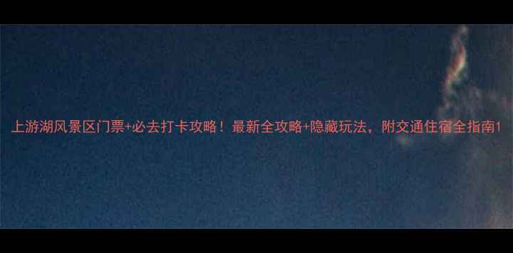 图片 上游湖风景区门票+必去打卡攻略！最新全攻略+隐藏玩法，附交通住宿全指南1