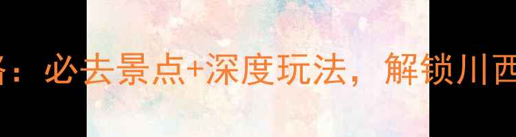 图片 上马旅游全攻略：必去景点+深度玩法，解锁川西秘境的N种可能