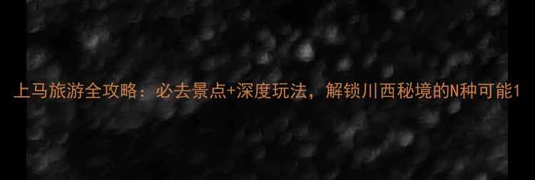 上马旅游全攻略必去景点深度玩法解锁川西秘境的N种可能