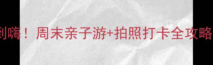 不用爬山也能玩到嗨周末亲子游拍照打卡全攻略附免费景点
