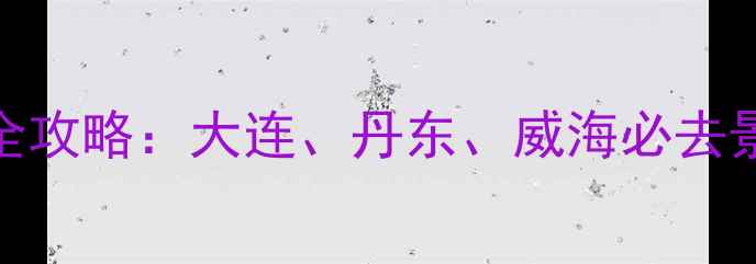 图片 东北海边旅游全攻略：大连、丹东、威海必去景点及玩法指南