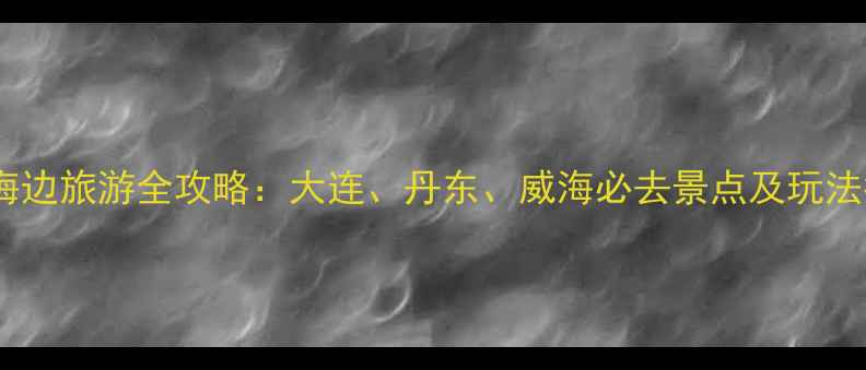 东北海边旅游全攻略大连丹东威海必去景点及玩法指南