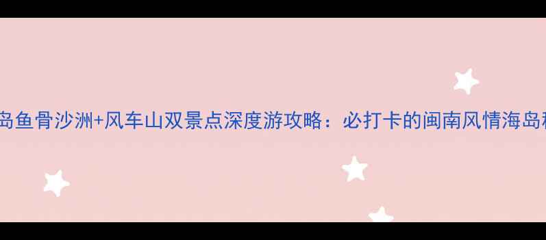 图片 东山岛鱼骨沙洲+风车山双景点深度游攻略：必打卡的闽南风情海岛秘境1