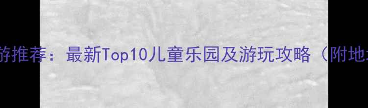 东莞亲子游推荐最新Top10儿童乐园及游玩攻略附地址优惠