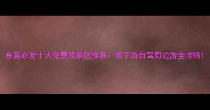 东莞必游十大免费风景区推荐亲子游自驾周边游全攻略