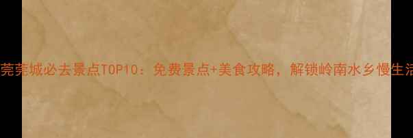 东莞莞城必去景点TOP10免费景点美食攻略解锁岭南水乡慢生活