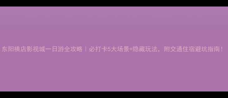 东阳横店影视城一日游全攻略必打卡5大场景隐藏玩法附交通住宿避坑指南