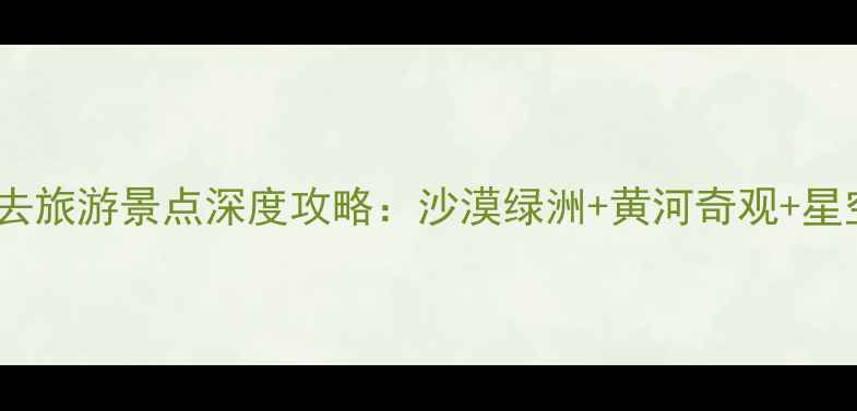 中卫市必去旅游景点深度攻略沙漠绿洲黄河奇观星空露营全