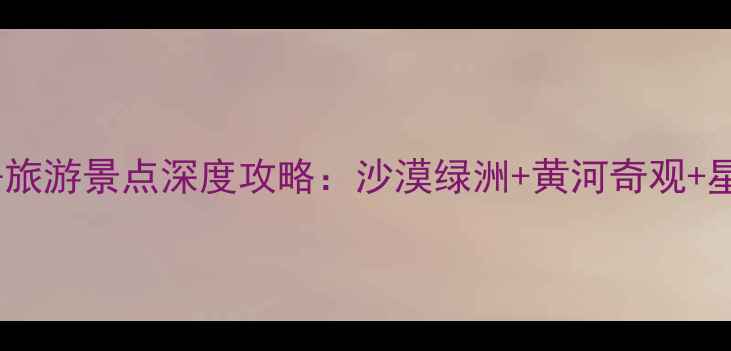 图片 中卫市必去旅游景点深度攻略：沙漠绿洲+黄河奇观+星空露营全2