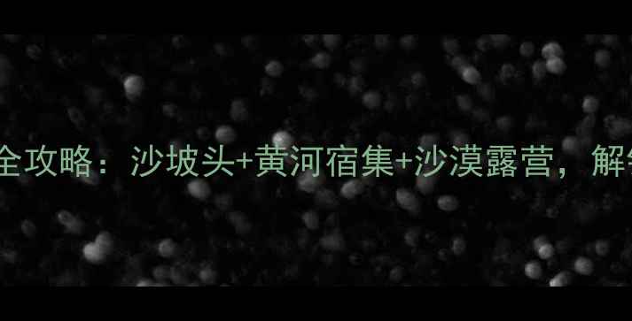 中卫银川双城旅游全攻略沙坡头黄河宿集沙漠露营解锁西北极致体验