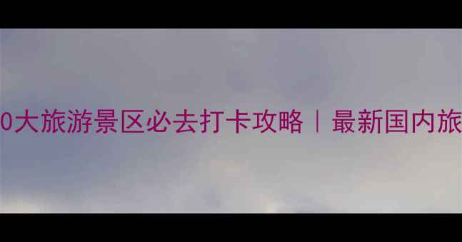 图片 中国100大旅游景区必去打卡攻略｜最新国内旅行清单