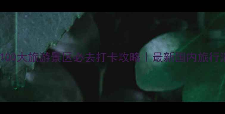 中国100大旅游景区必去打卡攻略最新国内旅行清单