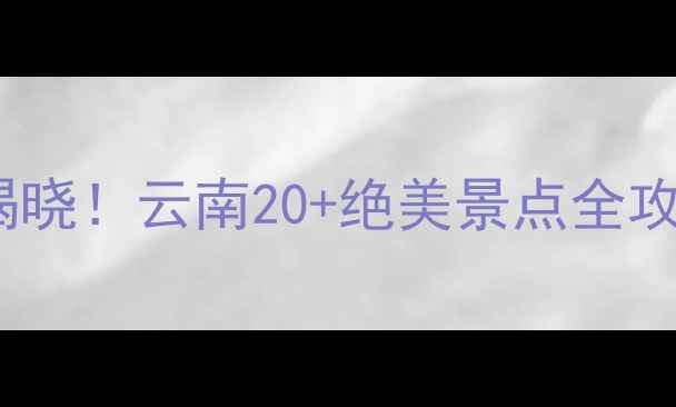 中国5A景区最多省份揭晓云南20绝美景点全攻略附交通住宿指南