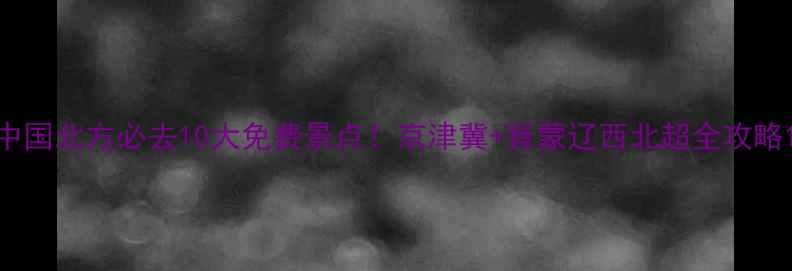 中国北方必去10大免费景点京津冀晋蒙辽西北超全攻略
