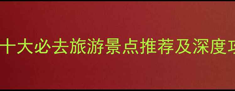 中国十大必去旅游景点推荐及深度攻略