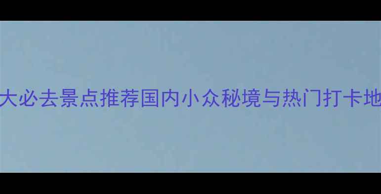 中国十大必去景点推荐国内小众秘境与热门打卡地全攻略