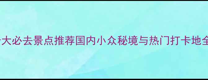 图片 中国十大必去景点推荐国内小众秘境与热门打卡地全攻略1