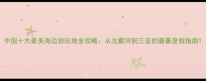 中国十大最美海边游玩地全攻略从北戴河到三亚的避暑度假指南