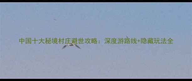中国十大秘境村庄避世攻略深度游路线隐藏玩法全