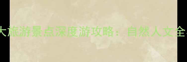 中国必去10大旅游景点深度游攻略自然人文全与出行指南