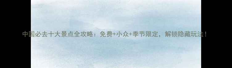 中国必去十大景点全攻略免费小众季节限定解锁隐藏玩法