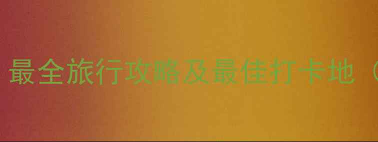 中国必去景点推荐最全旅行攻略及最佳打卡地附交通住宿指南