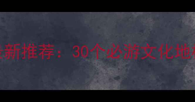 中国文化与旅游部最新推荐30个必游文化地标非遗体验全攻略