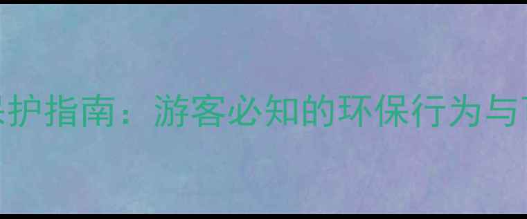 中国景区生态保护指南游客必知的环保行为与可持续发展策略