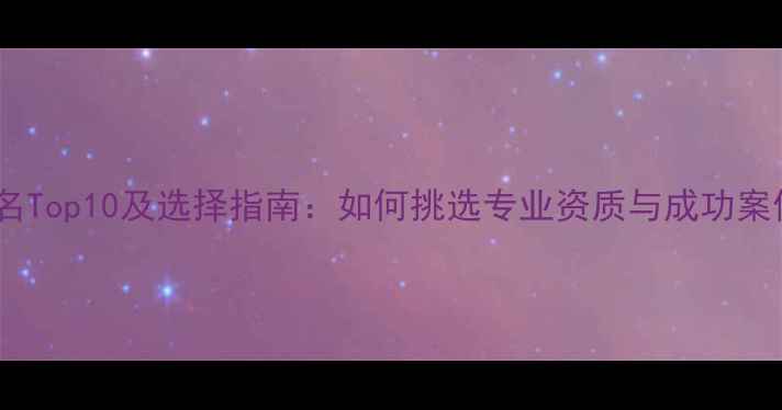 中国景区规划公司排名Top10及选择指南如何挑选专业资质与成功案例兼具的优质服务商