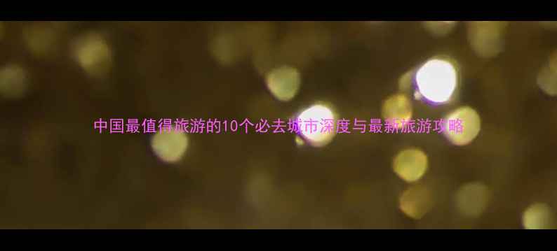 中国最值得旅游的10个必去城市深度与最新旅游攻略
