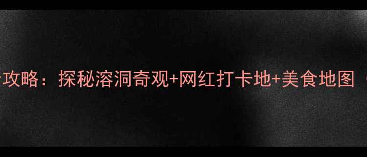 中国洞都旅游全攻略探秘溶洞奇观网红打卡地美食地图附最新门票
