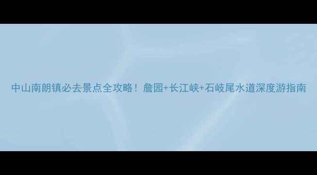 图片 中山南朗镇必去景点全攻略！詹园+长江峡+石岐尾水道深度游指南