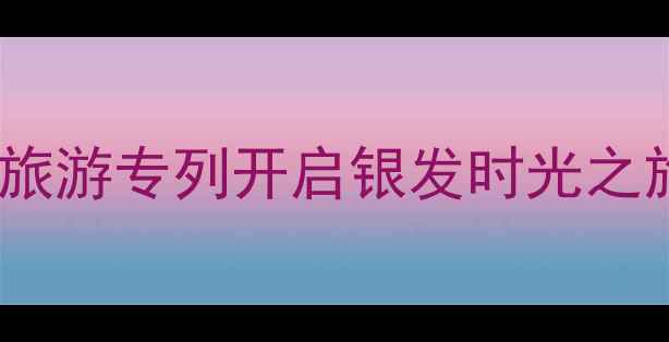 图片 中老年专属！沈阳夕阳红旅游专列开启银发时光之旅——全年线路+福利攻略